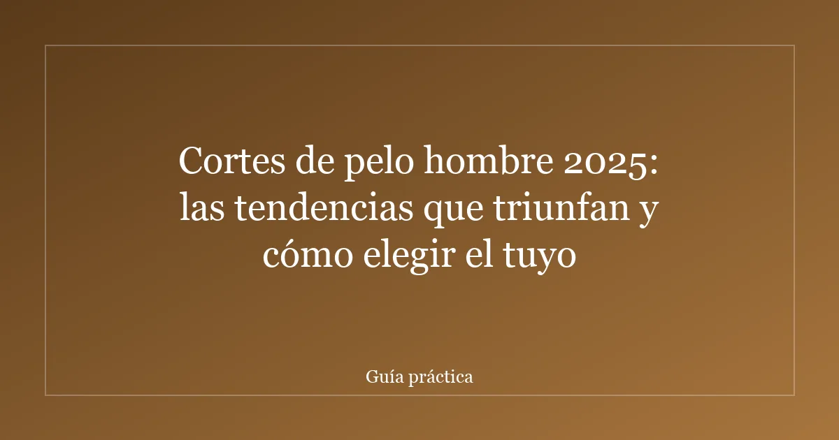 Cortes de pelo hombre 2025: las tendencias que triunfan y cómo elegir el tuyo